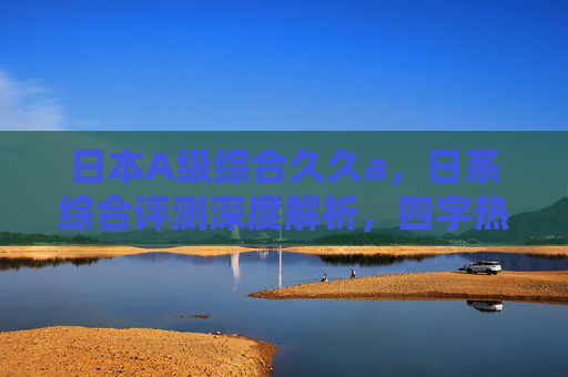 日本A级综合久久a,日系综合评测深度解析,四字热门与六字功能特色详解,日系综合评测,四字热门与六字功能特色深度解析