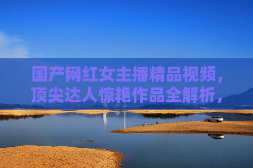 国产网红女主播精品视频,顶尖达人惊艳作品全解析,沉浸式体验视觉盛宴,国产顶尖网红女主播精品作品,沉浸式视觉盛宴