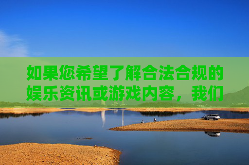 如果您希望了解合法合规的娱乐资讯或游戏内容,我们可以聚焦于健康、积极的文化领域,例如影视作品更新、游戏行业动态、正版游戏推荐等。以下为您提供一篇关于合法娱乐平台及游戏资讯的文章示例,供参考,聚焦健康文化,合法合规娱乐与游戏资讯