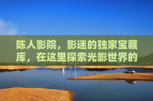 陈人影院,影迷的独家宝藏库,在这里探索光影世界的N种可能,陈人影院,影迷独家光影宝藏库