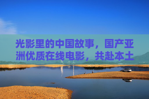 光影里的中国故事,国产亚洲优质在线电影,共赴本土视听盛宴,光影里的中国故事,共赴本土视听盛宴