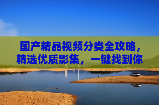 国产精品视频分类全攻略,精选优质影集,一键找到你的专属好剧,国产精品视频分类全攻略,一键找到专属好剧