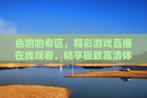 色哟哟专区,精彩游戏直播在线观看,畅享极致高清体验,色哟哟专区,精彩游戏直播在线观看,畅享极致高清体验
