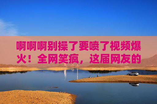 啊啊啊别操了要喷了视频爆火！全网笑疯，这届网友的笑点也太上头了！别操了要喷了视频爆火！全网笑疯，这届网友笑点上头！