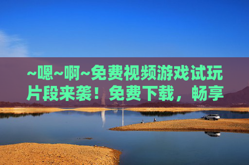 ~嗯~啊~免费视频游戏试玩片段来袭！免费下载，畅享纯粹游戏乐趣~免费视频游戏试玩片段，下载畅享纯粹乐趣
