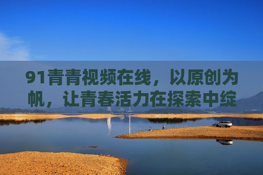 91青青视频在线,以原创为帆,让青春活力在探索中绽放,91青青视频在线,原创为帆,青春绽放
