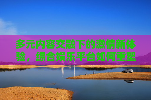 多元内容交融下的激情新体验,综合娱乐平台如何重塑观影需求,综合娱乐平台,多元内容交融重塑观影激情新体验