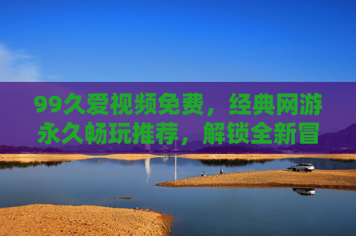99久爱视频免费,经典网游永久畅玩推荐,解锁全新冒险体验,99久爱视频免费,经典网游永久畅玩,解锁全新冒险体验