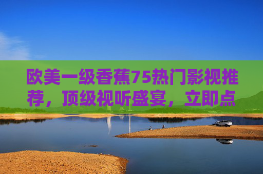 欧美一级香蕉75热门影视推荐,顶级视听盛宴,立即点击开启极致娱乐之旅!欧美热门影视推荐,顶级视听盛宴,开启极致娱乐之旅!