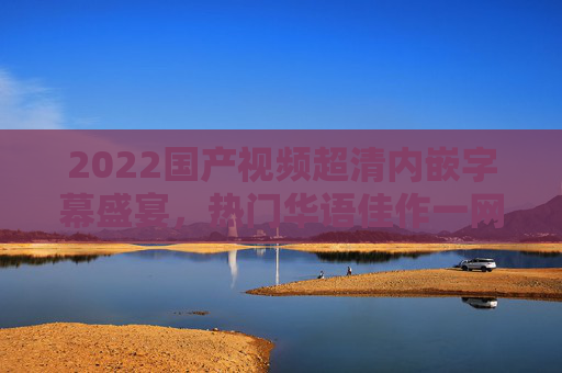 2022国产视频超清内嵌字幕盛宴,热门华语佳作一网打尽,精彩不容错过!2022国产超清内嵌字幕,热门华语佳作盛宴