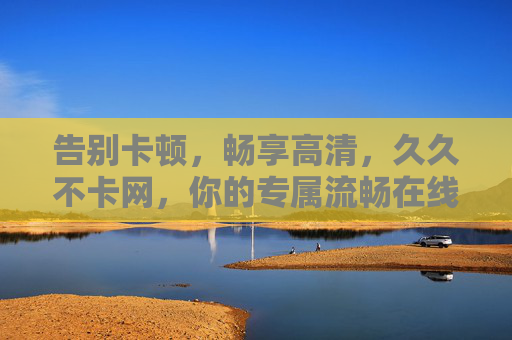 告别卡顿,畅享高清,久久不卡网,你的专属流畅在线影视盛宴,告别卡顿,畅享高清流畅在线影视盛宴