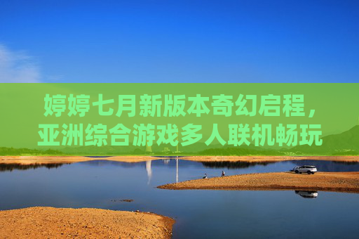 婷婷七月新版本奇幻启程,亚洲综合游戏多人联机畅玩开启,婷婷七月新版本奇幻启程,亚洲多人联机畅玩开启