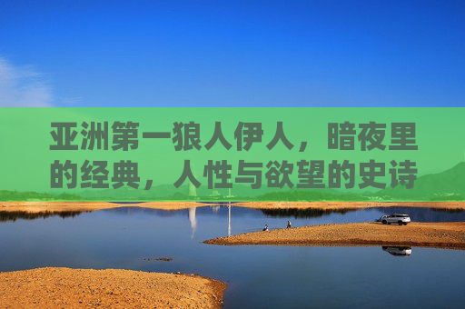 亚洲第一狼人伊人，暗夜里的经典，人性与欲望的史诗，暗夜史诗，亚洲第一狼人伊人的人性欲望