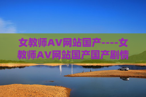 女教师AV网站国产----女教师AV网站国产国产剧情引发热议，教师角色演绎独特魅力，赶快加入讨论吧！