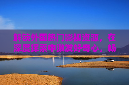 解锁外国热门影视资源，在深度探索中激发好奇心，畅享多元视听盛宴，解锁外国影视，多元探索，好奇视听盛宴
