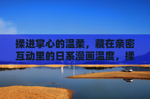 揉进掌心的温柔,藏在亲密互动里的日系漫画温度,揉进掌心的温柔,日系亲密互动的温度