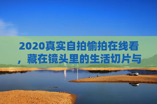 2020真实自拍愉拍在线看,藏在镜头里的生活切片与温暖瞬间,2020真实自拍,藏在镜头里的生活温暖切片
