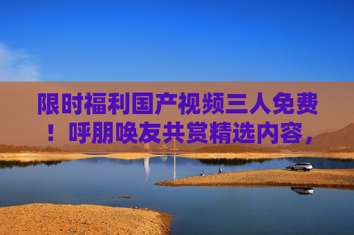 限时福利国产视频三人免费!呼朋唤友共赏精选内容,同享优质视听盛宴,限时福利!国产视频三人免费,呼朋唤友共赏视听盛宴