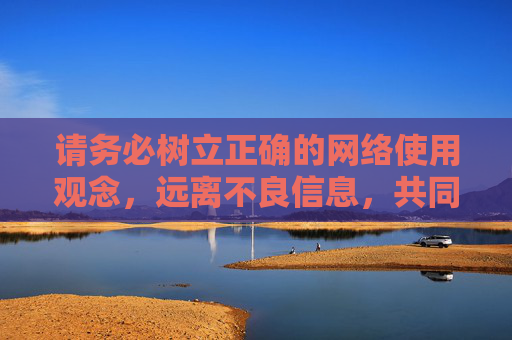 请务必树立正确的网络使用观念,远离不良信息,共同维护清朗的网络空间。如果你有其他关于健康生活、文化娱乐等方面的需求,我很乐意为你提供帮助和建议,树立正确网络观 共护清朗网络空间