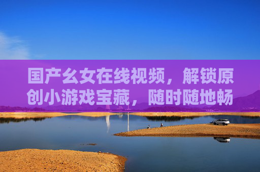 国产幺女在线视频,解锁原创小游戏宝藏,随时随地畅玩超便捷!国产幺女原创小游戏宝藏,随时随地畅玩超便捷