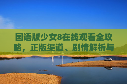 国语版少女8在线观看全攻略,正版渠道、剧情解析与追剧注意事项,国语版少女8在线观看全攻略,正版渠道、剧情解析与追剧注意事项