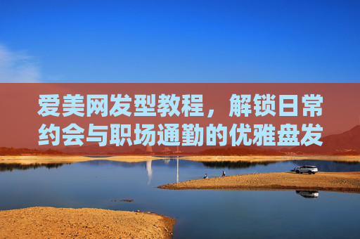 爱美网发型教程,解锁日常约会与职场通勤的优雅盘发秘籍,爱美网发型教程,解锁日常约会与职场通勤的优雅盘发秘籍