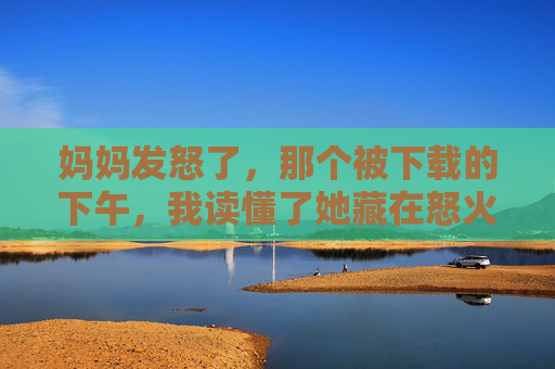 妈妈发怒了，那个被下载的下午，我读懂了她藏在怒火里的爱，那个下载的下午，我读懂妈妈怒火里的爱