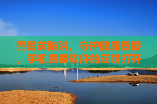 警惕黄陷阱，守护健康直播，手机直播软件的正确打开方式，警惕黄陷阱，手机直播软件的健康打开方式