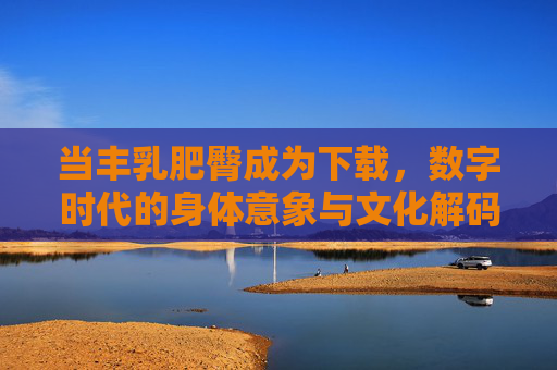 当丰乳肥臀成为下载,数字时代的身体意象与文化解码,丰乳肥臀成为下载,数字时代的身体意象与文化解码