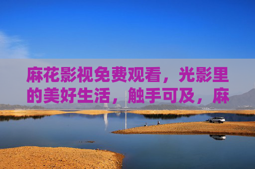麻花影视免费观看,光影里的美好生活,触手可及,麻花影视免费观看,光影里的美好生活触手可及
