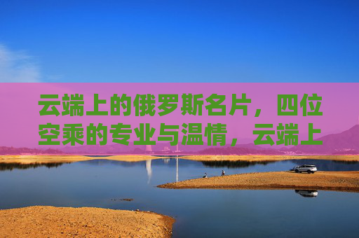 云端上的俄罗斯名片,四位空乘的专业与温情,云端上的俄罗斯名片,四位空乘的专业与温情