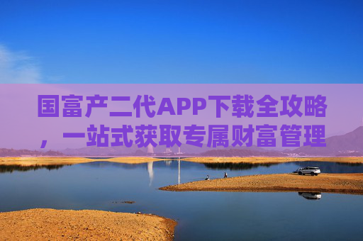 国富产二代APP下载全攻略,一站式获取专属财富管理工具,国富产二代APP下载全攻略,一站式专属财富管理工具获取指南