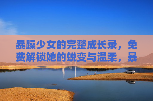 暴躁少女的完整成长录,免费解锁她的蜕变与温柔,暴躁少女蜕变录,解锁成长温柔