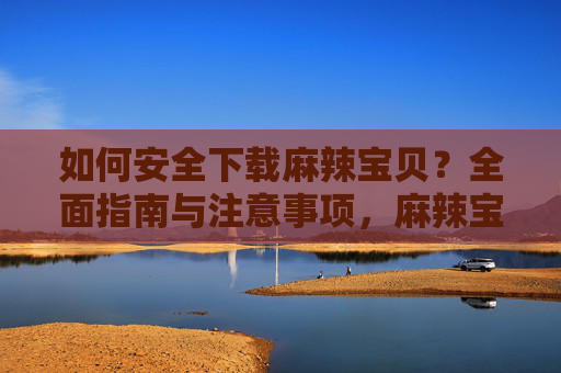 如何安全下载麻辣宝贝？全面指南与注意事项，麻辣宝贝安全下载，全面指南与注意事项