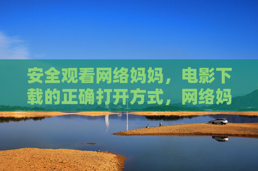 安全观看网络妈妈,电影下载的正确打开方式,网络妈妈安全观看,电影下载的正确打开方式