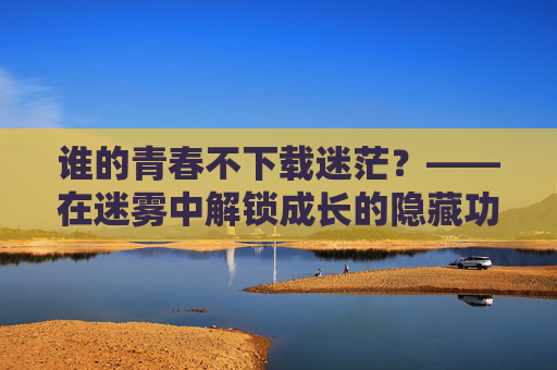 谁的青春不下载迷茫?——在迷雾中解锁成长的隐藏功能,谁的青春不下载迷茫?迷雾中解锁成长隐藏功能
