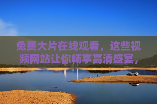 免费大片在线观看,这些视频网站让你畅享高清盛宴,安全又放心,免费高清安全大片观看网站