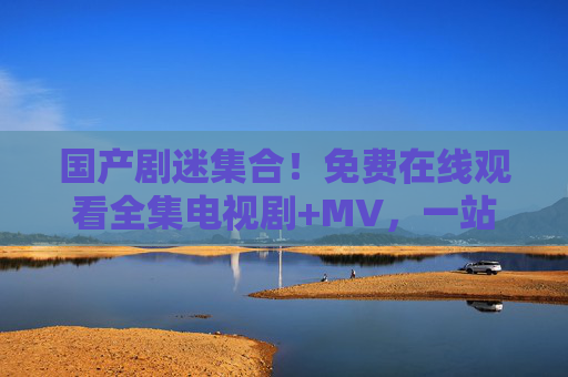 国产剧迷集合!免费在线观看全集电视剧+MV,一站式追剧体验全攻略,国产剧迷集合,免费在线全集电视剧+MV一站式追剧全攻略