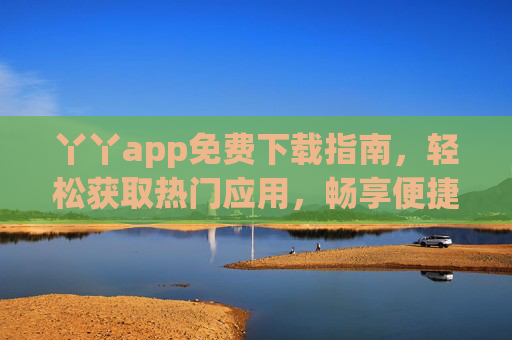 丫丫app免费下载指南，轻松获取热门应用，畅享便捷生活！丫丫app免费下载，轻松获取热门应用，畅享便捷生活
