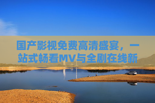 国产影视免费高清盛宴，一站式畅看MV与全剧在线新体验，国产影视免费高清盛宴，一站式畅看MV全剧新体验