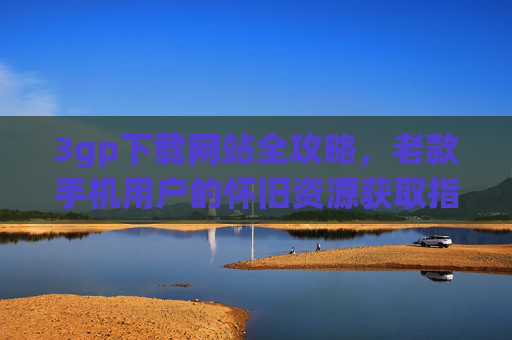 3gp下载网站全攻略,老款手机用户的怀旧资源获取指南,老款手机用户3gp怀旧资源下载全攻略
