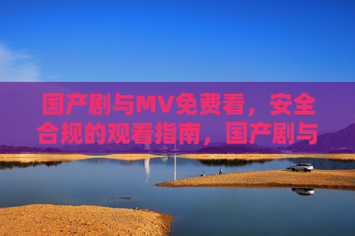国产剧与MV免费看,安全合规的观看指南,国产剧与MV免费合规观看指南