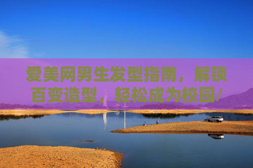 爱美网男生发型指南,解锁百变造型,轻松成为校园/职场焦点,男生发型指南,解锁百变造型,校园职场焦点