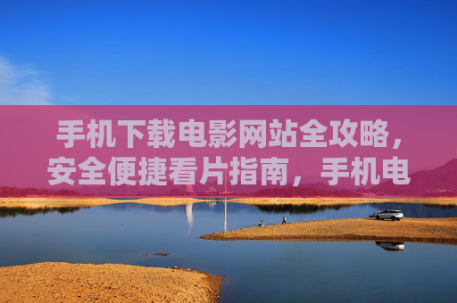 手机下载电影网站全攻略,安全便捷看片指南,手机电影下载安全便捷全攻略