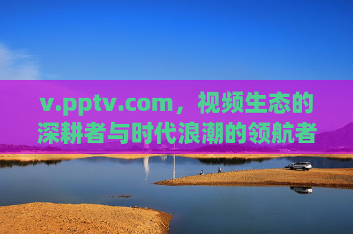 v.pptv.com,视频生态的深耕者与时代浪潮的领航者,v.pptv.com,深耕视频生态,领航时代浪潮