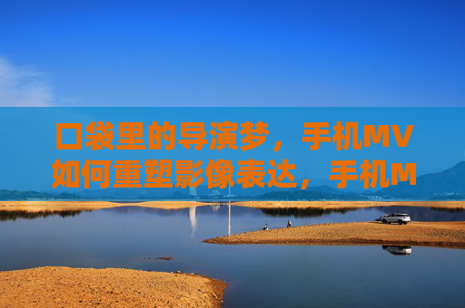 口袋里的导演梦,手机MV如何重塑影像表达,手机MV,口袋导演梦与影像表达的重塑
