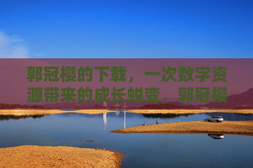 郭冠樱的下载,一次数字资源带来的成长蜕变,郭冠樱的下载,一次数字资源的成长蜕变
