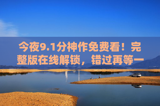 今夜9.1分神作免费看!完整版在线解锁,错过再等一年,今夜9.1分神作免费看!完整版在线解锁,错过再等一年