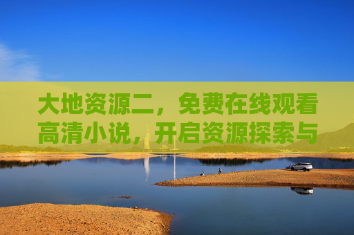 大地资源二,免费在线观看高清小说,开启资源探索与人性深度的双重之旅,大地资源二,免费在线高清小说,开启资源探索与人性深度之旅