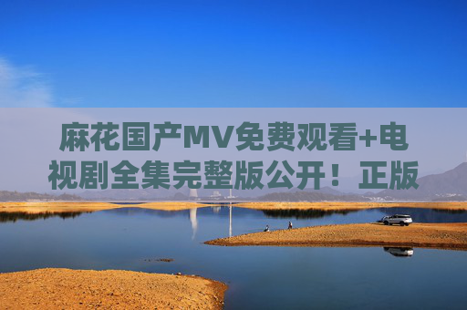 麻花国产MV免费观看+电视剧全集完整版公开!正版热播资源一键解锁,麻花国产MV与电视剧全集免费看 正版热播资源一键解锁